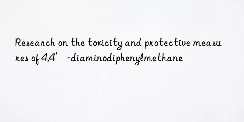Research on the toxicity and protective measures of 4,4′-diaminodiphenylmethane