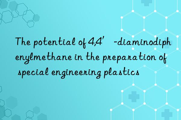 The potential of 4,4′-diaminodiphenylmethane in the preparation of special engineering plastics