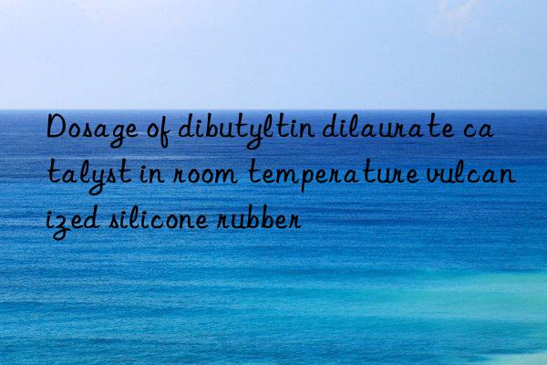 dosage of dibutyltin dilaurate catalyst in room temperature vulcanized silicone rubber