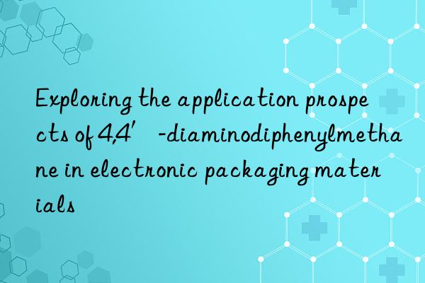 Exploring the application prospects of 4,4′-diaminodiphenylmethane in electronic packaging materials