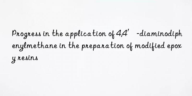 Progress in the application of 4,4′-diaminodiphenylmethane in the preparation of modified epoxy resins