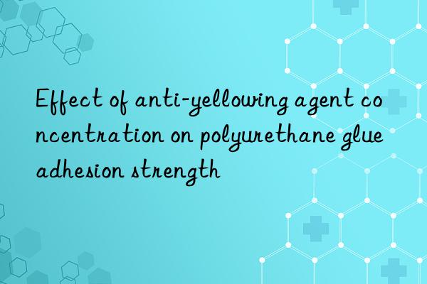 Effect of anti-yellowing agent concentration on polyurethane glue adhesion strength