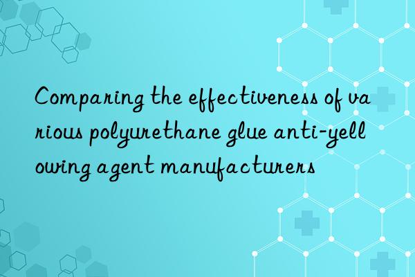 Comparing the effectiveness of various polyurethane glue anti-yellowing agent manufacturers