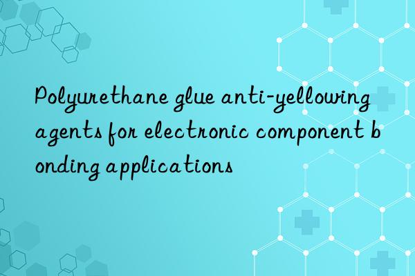 Polyurethane glue anti-yellowing agents for electronic component bonding applications
