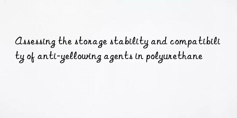 Assessing the storage stability and compatibility of anti-yellowing agents in polyurethane
