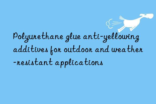 Polyurethane glue anti-yellowing additives for outdoor and weather-resistant applications