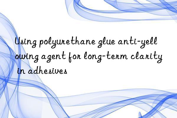Using polyurethane glue anti-yellowing agent for long-term clarity in adhesives