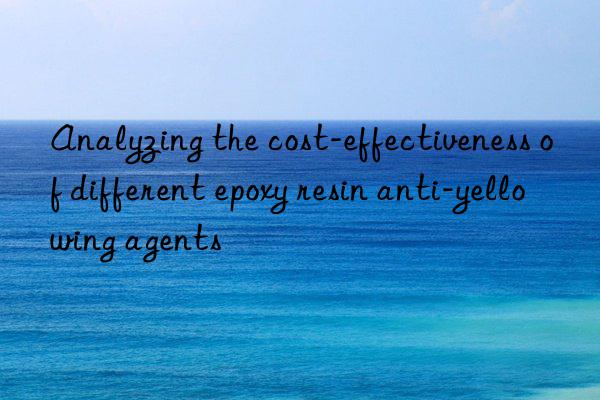 Analyzing the cost-effectiveness of different epoxy resin anti-yellowing agents