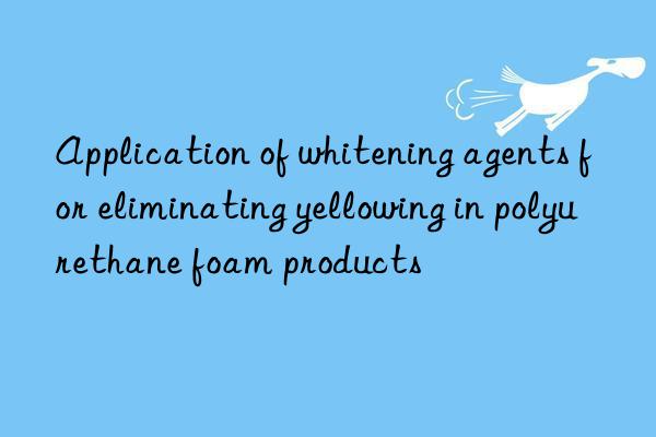 Application of whitening agents for eliminating yellowing in polyurethane foam products