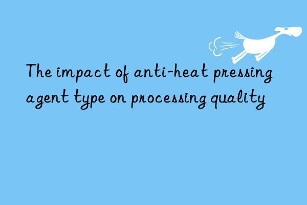 The impact of anti-heat pressing agent type on processing quality