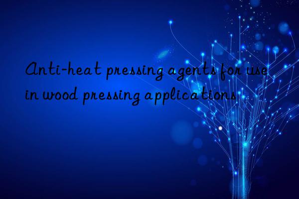 Anti-heat pressing agents for use in wood pressing applications
