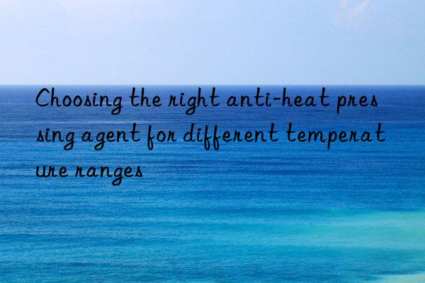 choosing the right anti-heat pressing agent for different temperature ranges