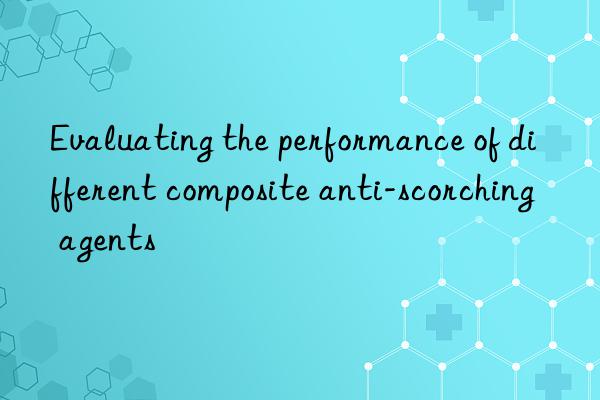 evaluating the performance of different composite anti-scorching agents