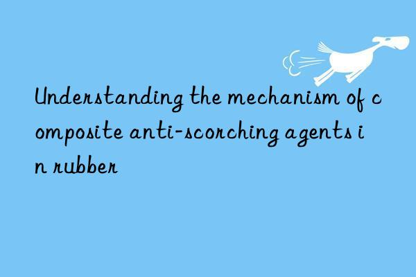 understanding the mechanism of composite anti-scorching agents in rubber