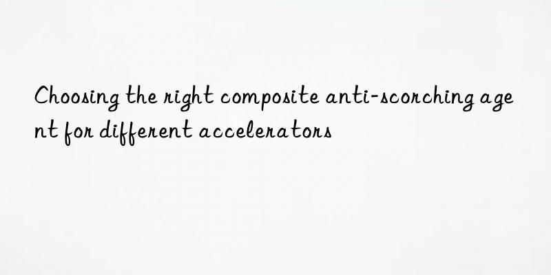 choosing the right composite anti-scorching agent for different accelerators