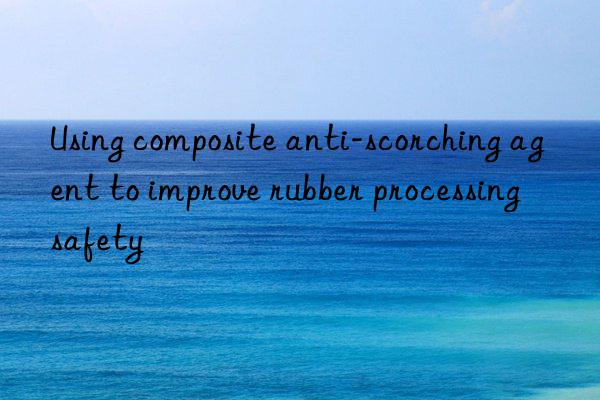 using composite anti-scorching agent to improve rubber processing safety