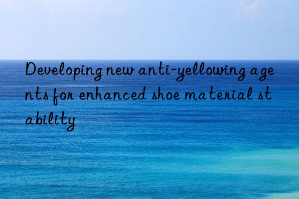 Developing new anti-yellowing agents for enhanced shoe material stability