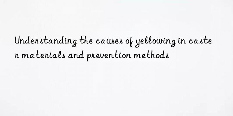 understanding the causes of yellowing in caster materials and prevention methods