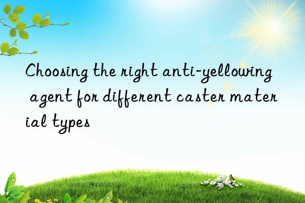 choosing the right anti-yellowing agent for different caster material types