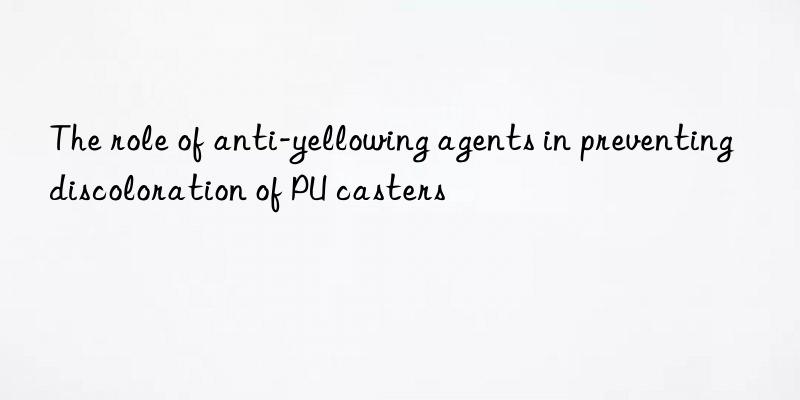 the role of anti-yellowing agents in preventing discoloration of pu casters