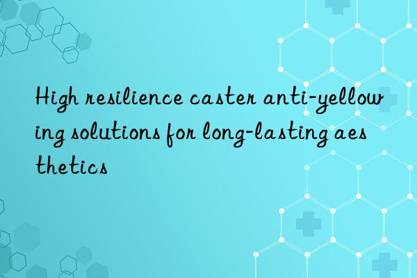 high resilience caster anti-yellowing solutions for long-lasting aesthetics