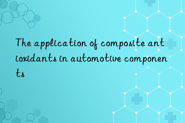 The application of composite antioxidants in automotive components