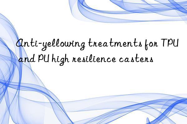 anti-yellowing treatments for tpu and pu high resilience casters