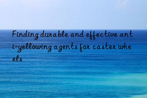 finding durable and effective anti-yellowing agents for caster wheels