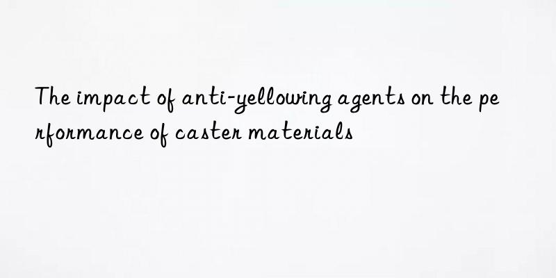 the impact of anti-yellowing agents on the performance of caster materials