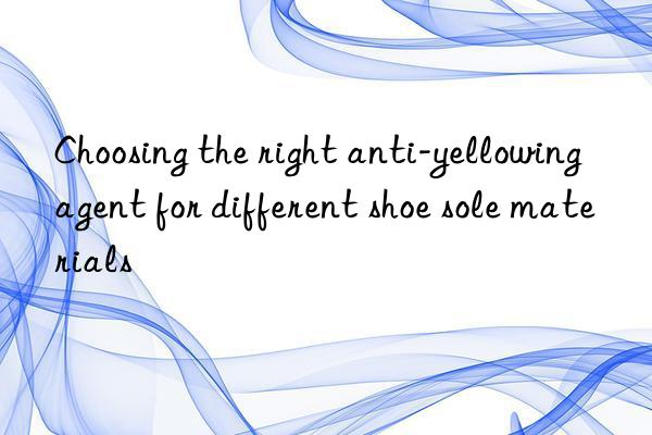 choosing the right anti-yellowing agent for different shoe sole materials