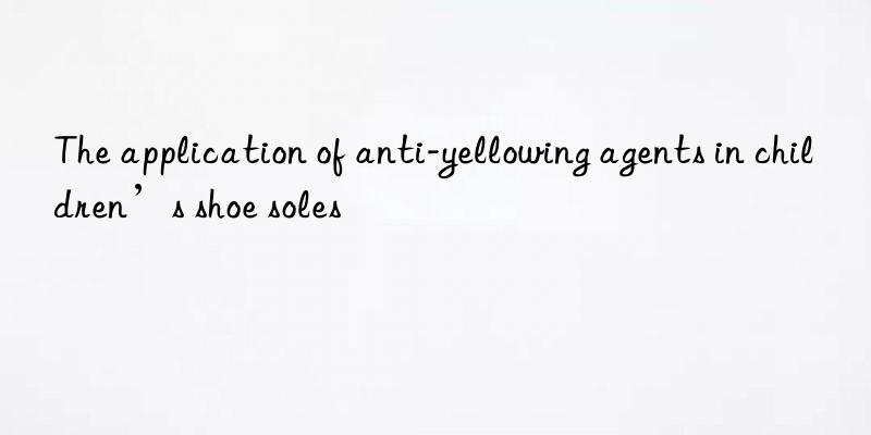 The application of anti-yellowing agents in children’s shoe soles