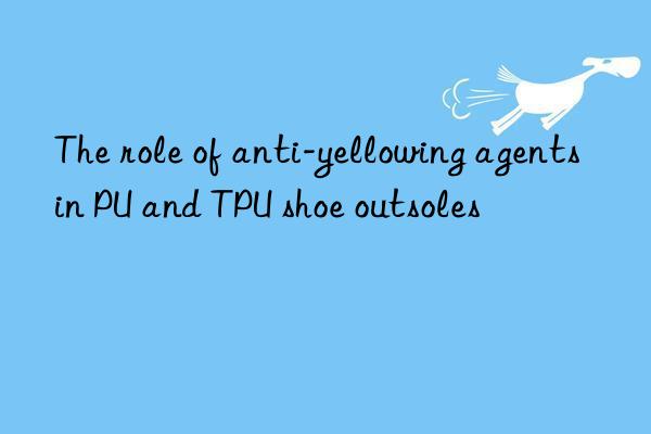 the role of anti-yellowing agents in pu and tpu shoe outsoles