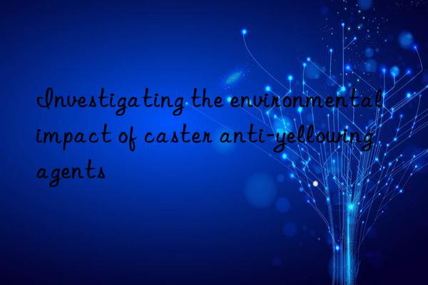 investigating the environmental impact of caster anti-yellowing agents