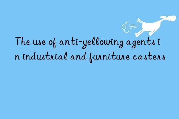 the use of anti-yellowing agents in industrial and furniture casters