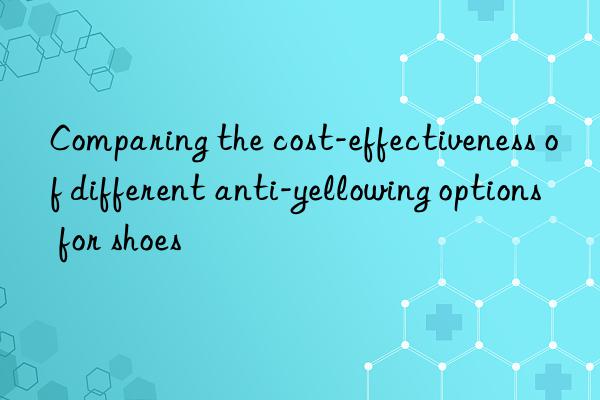 Comparing the cost-effectiveness of different anti-yellowing options for shoes