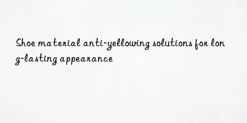Shoe material anti-yellowing solutions for long-lasting appearance