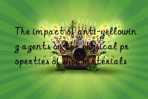 The impact of anti-yellowing agents on the physical properties of shoe materials