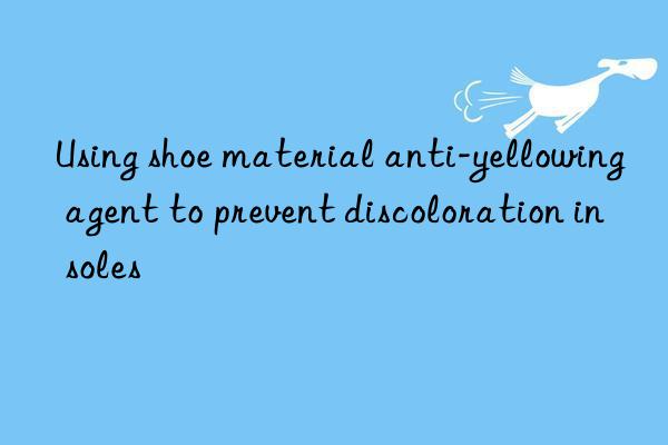 Using shoe material anti-yellowing agent to prevent discoloration in soles