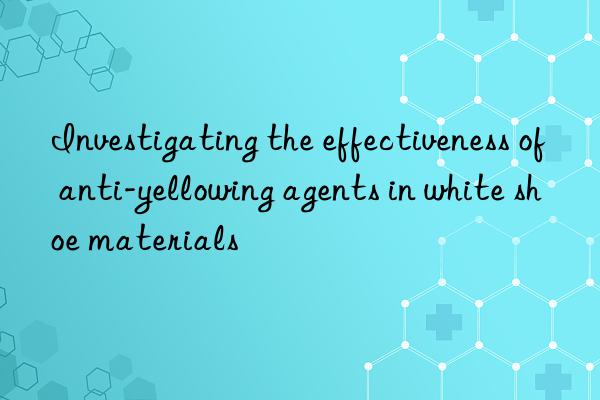 Investigating the effectiveness of anti-yellowing agents in white shoe materials