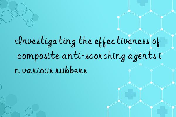 Investigating the effectiveness of composite anti-scorching agents in various rubbers
