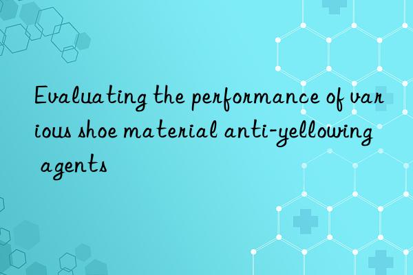 Evaluating the performance of various shoe material anti-yellowing agents