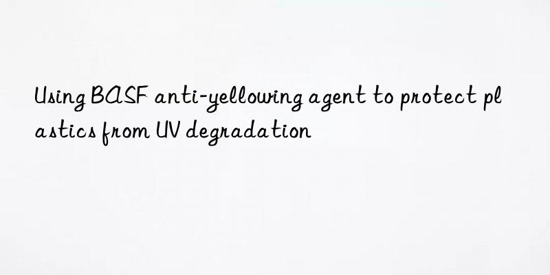 Using BASF anti-yellowing agent to protect plastics from UV degradation