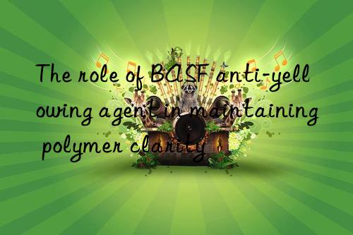 The role of BASF anti-yellowing agent in maintaining polymer clarity