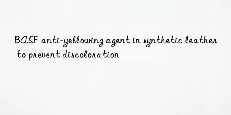 BASF anti-yellowing agent in synthetic leather to prevent discoloration