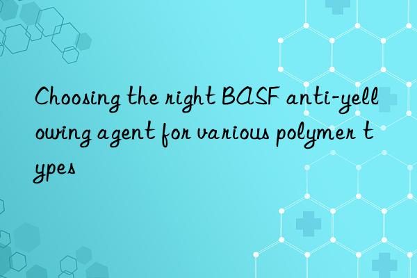 Choosing the right BASF anti-yellowing agent for various polymer types