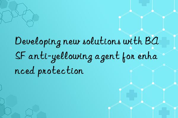 Developing new solutions with BASF anti-yellowing agent for enhanced protection