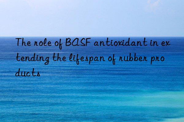 The role of BASF antioxidant in extending the lifespan of rubber products