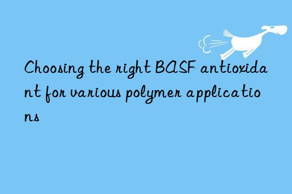 Choosing the right BASF antioxidant for various polymer applications