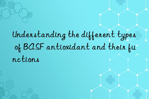 Understanding the different types of BASF antioxidant and their functions