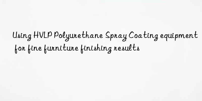 Using HVLP Polyurethane Spray Coating equipment for fine furniture finishing results